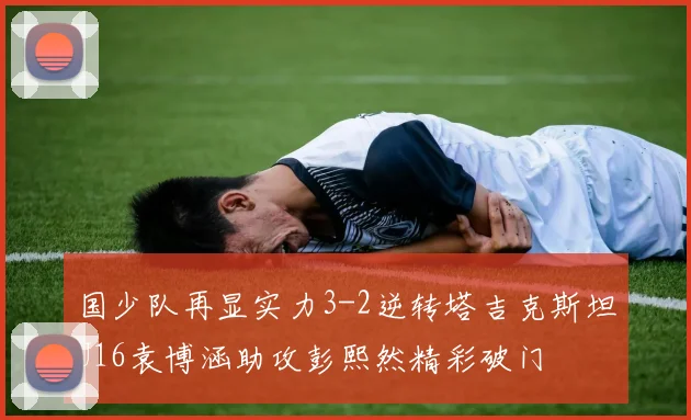 国少队再显实力3-2逆转塔吉克斯坦U16袁博涵助攻彭熙然精彩破门