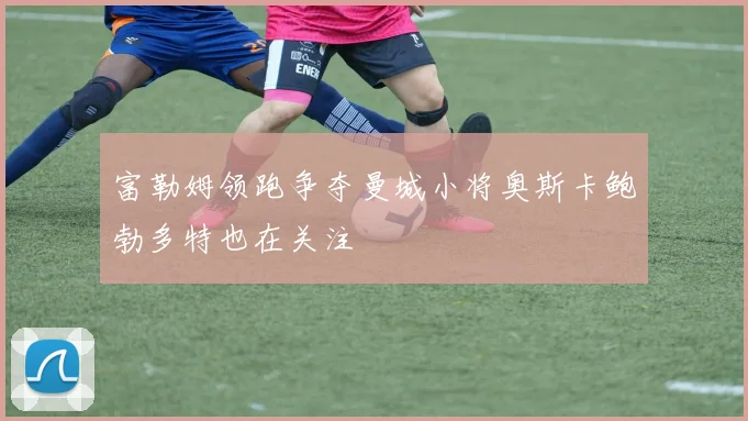 富勒姆领跑争夺曼城小将奥斯卡鲍勃多特也在关注