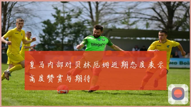皇马内部对贝林厄姆近期态度表示高度赞赏与期待