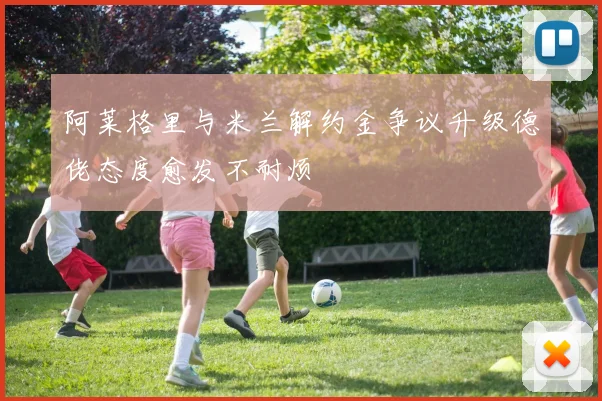 阿莱格里与米兰解约金争议升级德佬态度愈发不耐烦