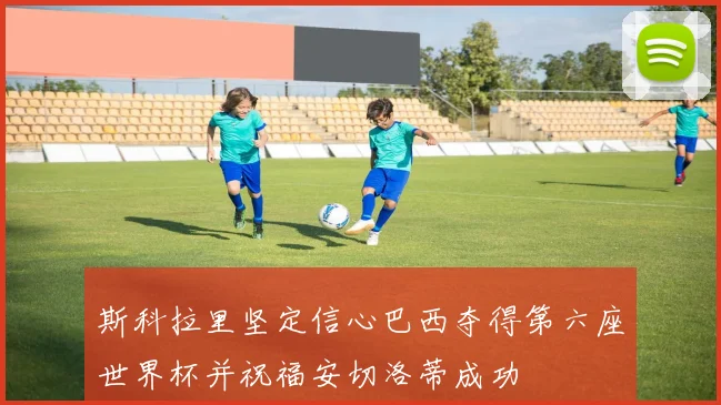斯科拉里坚定信心巴西夺得第六座世界杯并祝福安切洛蒂成功